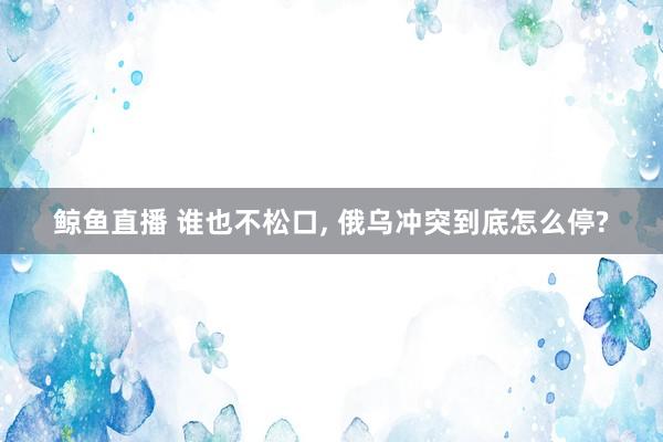 鲸鱼直播 谁也不松口, 俄乌冲突到底怎么停?