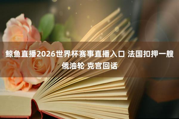 鲸鱼直播2026世界杯赛事直播入口 法国扣押一艘俄油轮 克宫回话
