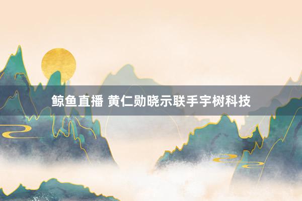 鲸鱼直播 黄仁勋晓示联手宇树科技