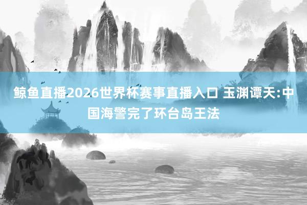 鲸鱼直播2026世界杯赛事直播入口 玉渊谭天:中国海警完了环台岛王法