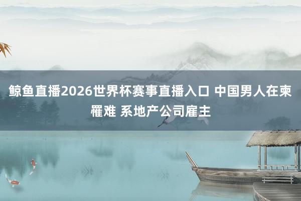 鲸鱼直播2026世界杯赛事直播入口 中国男人在柬罹难 系地产公司雇主