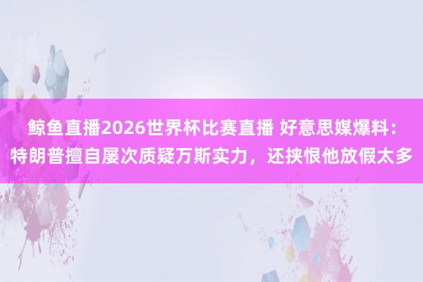 鲸鱼直播2026世界杯比赛直播 好意思媒爆料：特朗普擅自屡次质疑万斯实力，还挟恨他放假太多