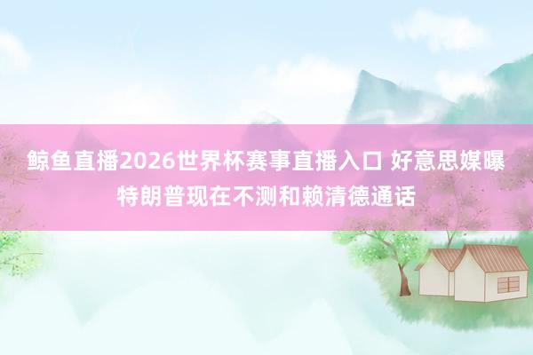 鲸鱼直播2026世界杯赛事直播入口 好意思媒曝特朗普现在不测和赖清德通话
