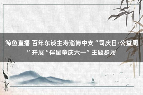 鲸鱼直播 百年东谈主寿淄博中支“司庆日·公益周”开展“伴星童庆六一”主题步履