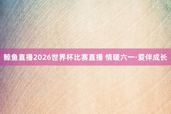 鲸鱼直播2026世界杯比赛直播 情暖六一·爱伴成长