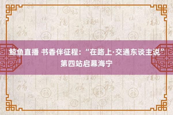 鲸鱼直播 书香伴征程: “在路上·交通东谈主说”第四站启幕海宁