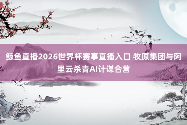 鲸鱼直播2026世界杯赛事直播入口 牧原集团与阿里云杀青AI