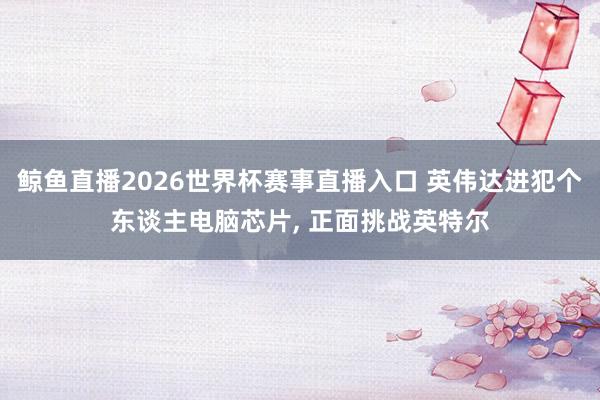 鲸鱼直播2026世界杯赛事直播入口 英伟达进犯个东谈主电脑芯片, 正面挑战英特尔