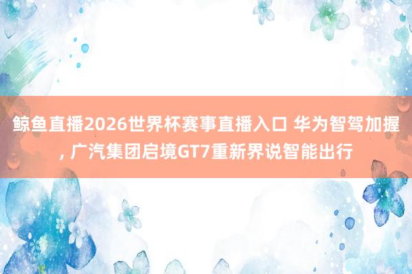 鲸鱼直播2026世界杯赛事直播入口 华为智驾加握, 广汽集团启境GT7重新界说智能出行