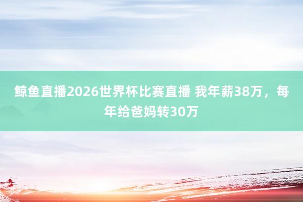 鲸鱼直播2026世界杯比赛直播 我年薪38万，每年给爸妈转30万