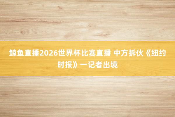鲸鱼直播2026世界杯比赛直播 中方拆伙《纽约时报》一记者出境