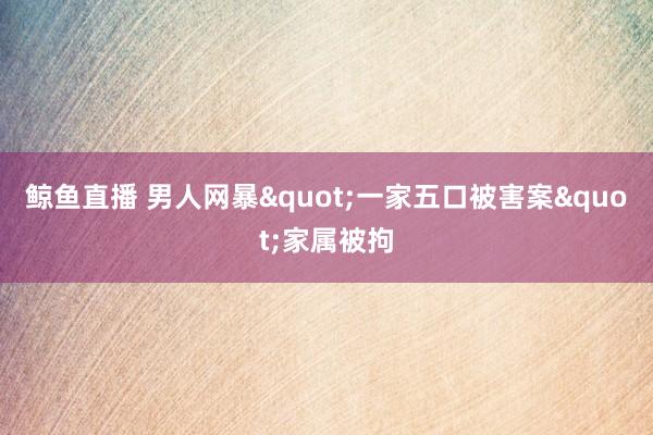 鲸鱼直播 男人网暴"一家五口被害案"家属被拘