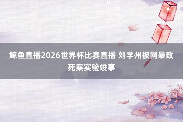 鲸鱼直播2026世界杯比赛直播 刘学州被网暴致死案实验竣事