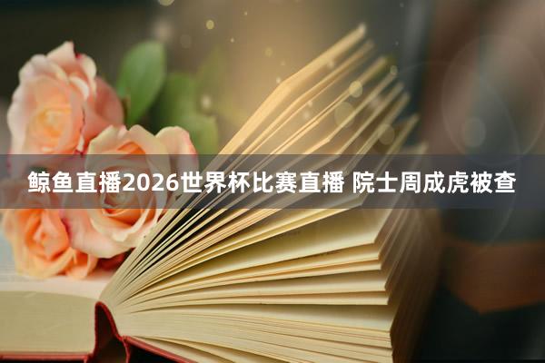 鲸鱼直播2026世界杯比赛直播 院士周成虎被查