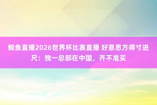 鲸鱼直播2026世界杯比赛直播 好意思方得寸进尺：独一总部在中国，齐不准买