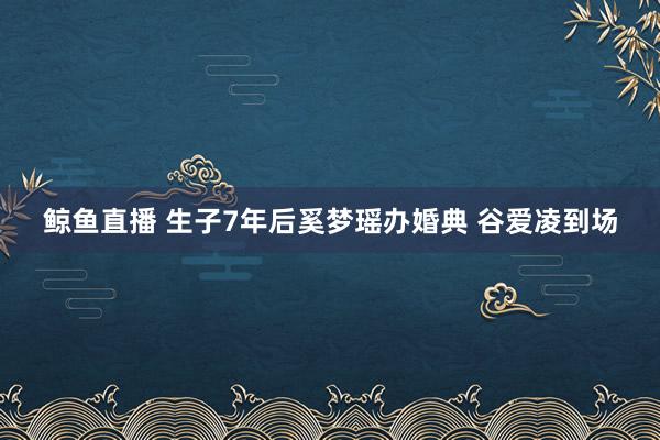 鲸鱼直播 生子7年后奚梦瑶办婚典 谷爱凌到场