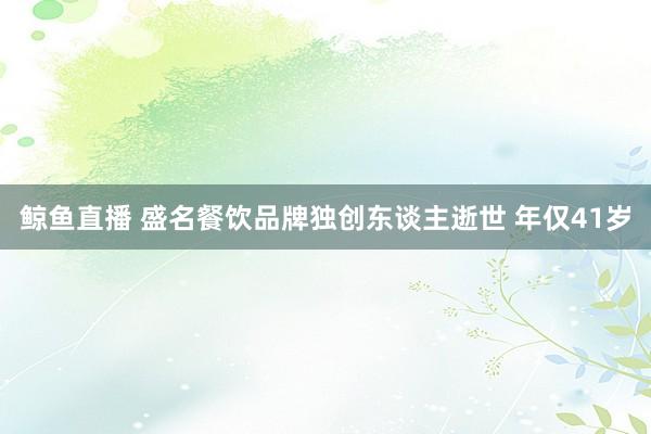 鲸鱼直播 盛名餐饮品牌独创东谈主逝世 年仅41岁