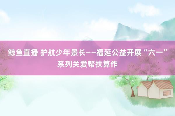 鲸鱼直播 护航少年景长——福延公益开展“六一”系列关爱帮扶算作