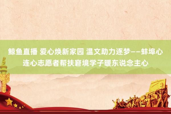 鲸鱼直播 爱心焕新家园 温文助力逐梦——蚌埠心连心志愿者帮扶
