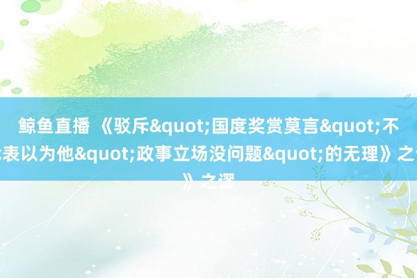 鲸鱼直播 《驳斥"国度奖赏莫言"不代表以为他"政事立场没问题"的无理》之谬