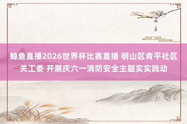 鲸鱼直播2026世界杯比赛直播 明山区青平社区关工委 开展庆六一消防安全主题实实践动