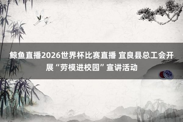 鲸鱼直播2026世界杯比赛直播 宜良县总工会开展“劳模进校园”宣讲活动