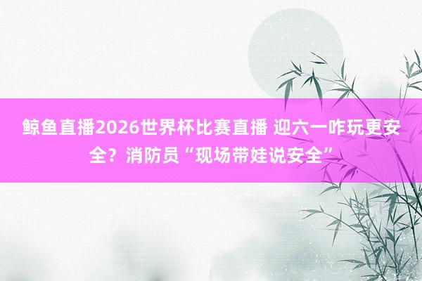鲸鱼直播2026世界杯比赛直播 迎六一咋玩更安全？消防员“现场带娃说安全”