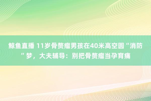 鲸鱼直播 11岁骨赘瘤男孩在40米高空圆“消防”梦，大夫辅导：别把骨赘瘤当孕育痛