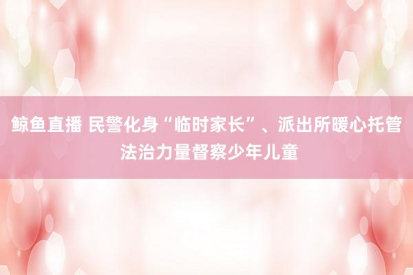 鲸鱼直播 民警化身“临时家长”、派出所暖心托管 法治力量督察少年儿童
