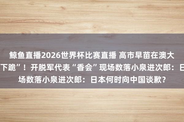 鲸鱼直播2026世界杯比赛直播 高市早苗在澳大利亚抗日英烈墓前“下跪”！开脱军代表“香会”现场数落小泉进次郎：日本何时向中国谈歉？