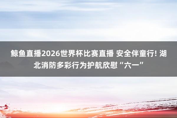 鲸鱼直播2026世界杯比赛直播 安全伴童行! 湖北消防多彩行为护航欣慰“六一”
