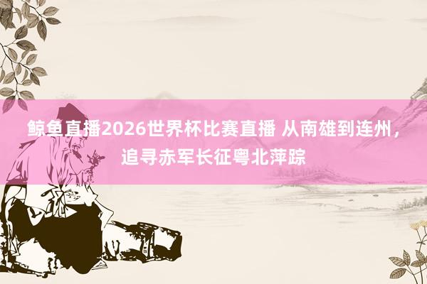 鲸鱼直播2026世界杯比赛直播 从南雄到连州，追寻赤军长征粤北萍踪