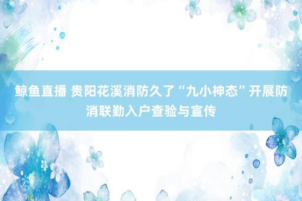 鲸鱼直播 贵阳花溪消防久了“九小神态”开展防消联勤入户查验与宣传
