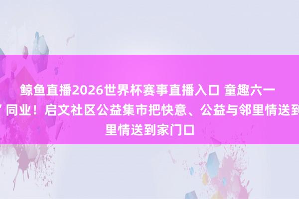 鲸鱼直播2026世界杯赛事直播入口 童趣六一 “益启”同业！启文社区公益集市把快意、公益与邻里情送到家门口