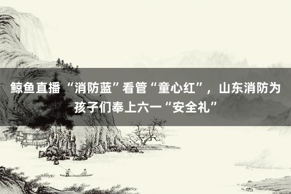鲸鱼直播 “消防蓝”看管“童心红”，山东消防为孩子们奉上六一“安全礼”