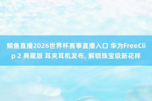 鲸鱼直播2026世界杯赛事直播入口 华为FreeClip 2 典藏版 耳夹耳机发布, 解锁珠宝级新花样