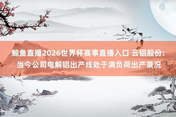 鲸鱼直播2026世界杯赛事直播入口 云铝股份: 当今公司电解铝出产线处于满负荷出产景况