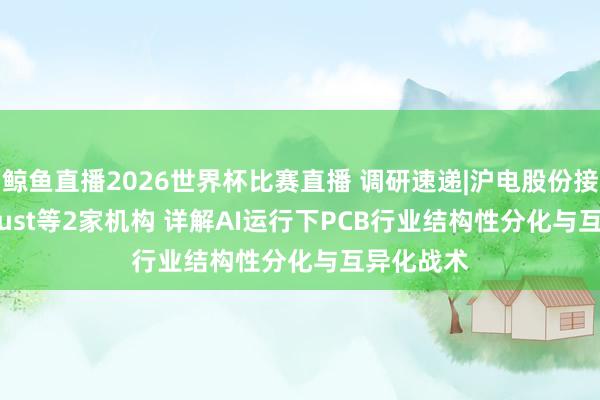 鲸鱼直播2026世界杯比赛直播 调研速递|沪电股份接待Liontrust等2家机构 详解AI运行下PCB行业结构性分化与互异化战术