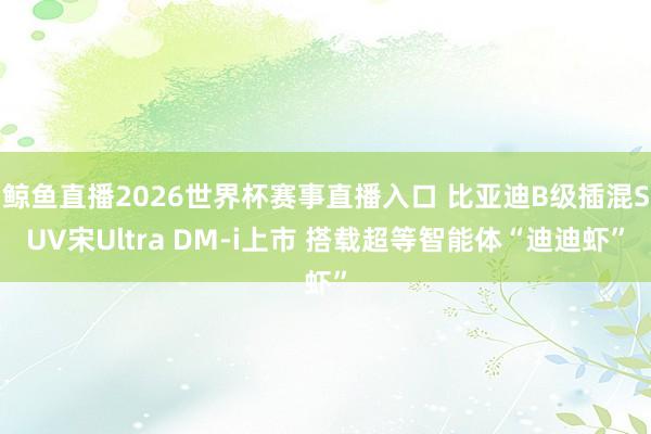 鲸鱼直播2026世界杯赛事直播入口 比亚迪B级插混SUV宋Ultra DM-i上市 搭载超等智能体“迪迪虾”