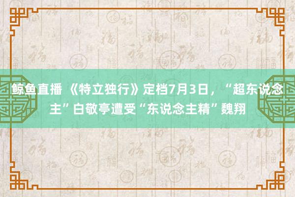 鲸鱼直播 《特立独行》定档7月3日，“超东说念主”白敬亭遭受“东说念主精”魏翔