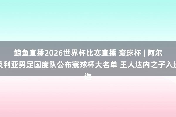 鲸鱼直播2026世界杯比赛直播 寰球杯 | 阿尔及利亚男足国度队公布寰球杯大名单 王人达内之子入选