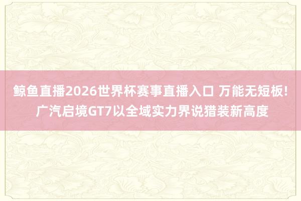 鲸鱼直播2026世界杯赛事直播入口 万能无短板! 广汽启境GT7以全域实力界说猎装新高度