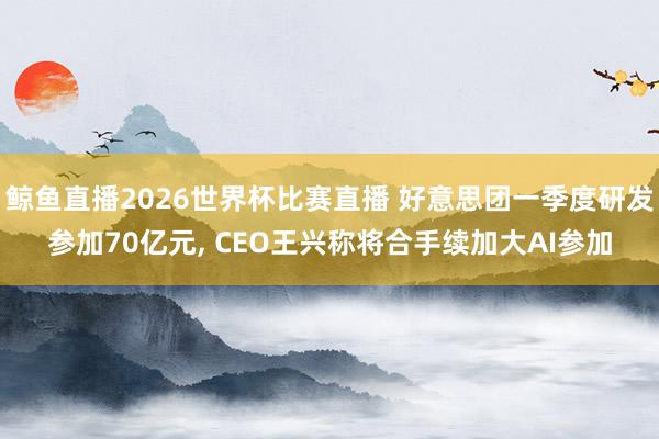 鲸鱼直播2026世界杯比赛直播 好意思团一季度研发参加70亿元, CEO王兴称将合手续加大AI参加