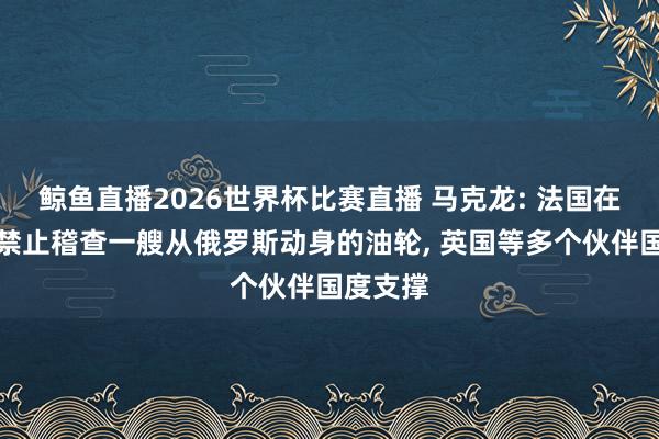 鲸鱼直播2026世界杯比赛直播 马克龙: 法国在大泰西禁止稽查一艘从俄罗斯动身的油轮, 英国等多个伙伴国度支撑
