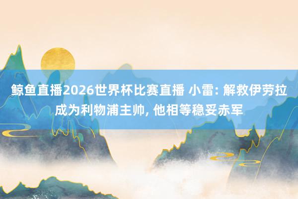 鲸鱼直播2026世界杯比赛直播 小雷: 解救伊劳拉成为利物浦主帅, 他相等稳妥赤军