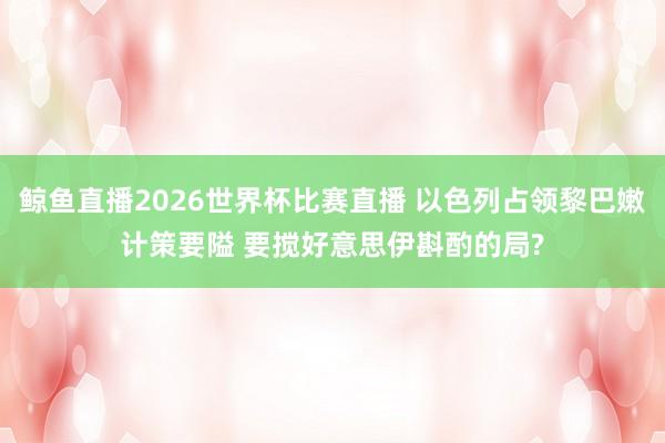 鲸鱼直播2026世界杯比赛直播 以色列占领黎巴嫩计策要隘 要搅好意思伊斟酌的局?