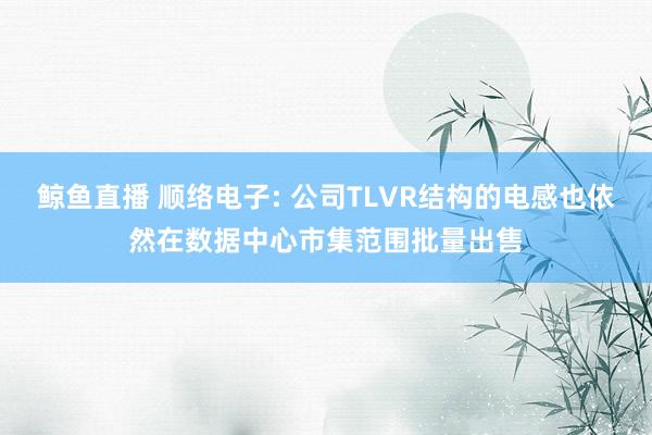 鲸鱼直播 顺络电子: 公司TLVR结构的电感也依然在数据中心市集范围批量出售