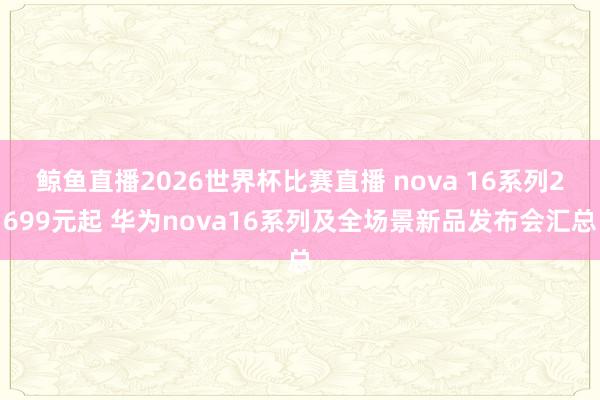 鲸鱼直播2026世界杯比赛直播 nova 16系列2699元起 华为nova16系列及全场景新品发布会汇总