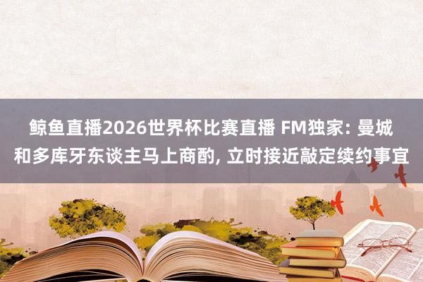 鲸鱼直播2026世界杯比赛直播 FM独家: 曼城和多库牙东谈主马上商酌, 立时接近敲定续约事宜