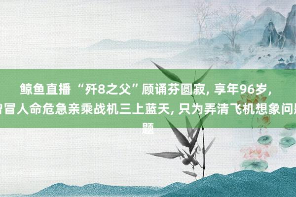 鲸鱼直播 “歼8之父”顾诵芬圆寂, 享年96岁, 曾冒人命危